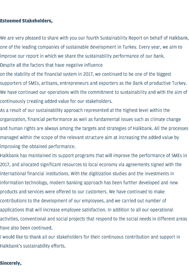  Esteemed Stakeholders, We are very pleased to share with you our fourth Sustainability Report on behalf of Halkbank, one of the leading companies of sustainable development in Turkey. Every year, we aim to improve our report in which we share the sustainability performance of our bank. Despite all the factors that have negative influence on the stability of the financial system in 2017, we continued to be one of the biggest supporters of SMEs, artisans, entrepreneurs and exporters as the Bank of productive Turkey. We have continued our operations with the commitment to sustainability and with the aim of continuously creating added value for our stakeholders. As a result of our sustainability approach represented at the highest level within the organization, financial performance as well as fundamental issues such as climate change and human rights are always among the targets and strategies of Halkbank. All the processes managed within the scope of the relevant structure aim at increasing the added value by improving the obtained performance. Halkbank has maintained its support programs that will improve the performance of SMEs in 2017, and allocated significant resources to local economy via agreements signed with the international financial institutions. With the digitization studies and the investments in information technology, modern banking approach has been further developed and new products and services were offered to our customers. We have continued to make contributions to the development of our employees, and we carried out number of applications that will increase employee satisfaction. In addition to all our operational activities, conventional and social projects that respond to the social needs in different areas have also been continued. I would like to thank all our stakeholders for their continuous contribution and support in Halkbank's sustainability efforts. Sincerely, 